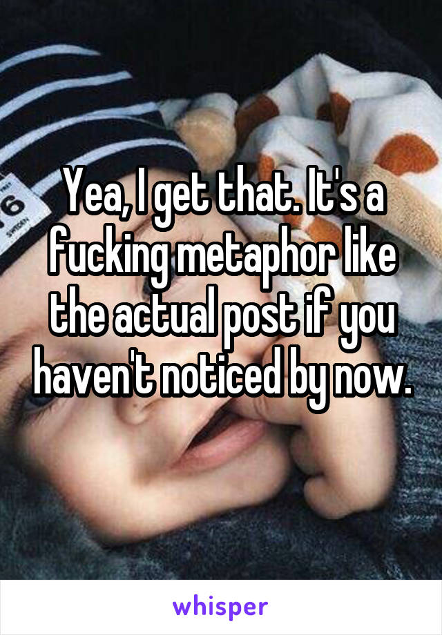 Yea, I get that. It's a fucking metaphor like the actual post if you haven't noticed by now. 