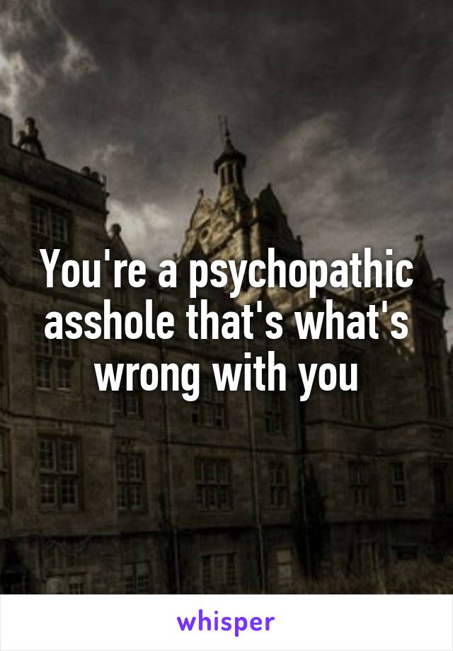 You're a psychopathic asshole that's what's wrong with you