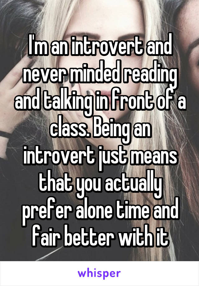 I'm an introvert and never minded reading and talking in front of a class. Being an introvert just means that you actually prefer alone time and fair better with it