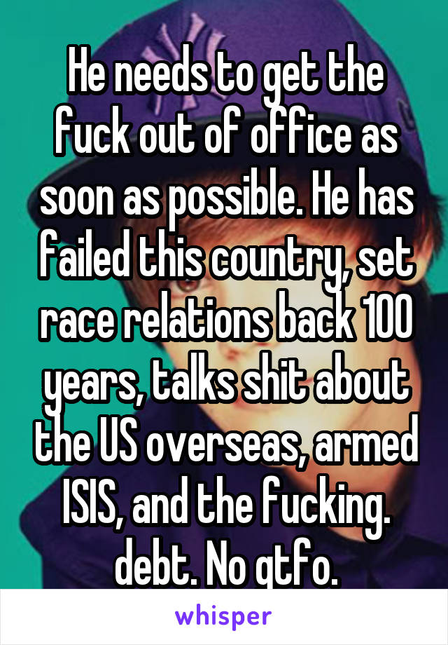 He needs to get the fuck out of office as soon as possible. He has failed this country, set race relations back 100 years, talks shit about the US overseas, armed ISIS, and the fucking. debt. No gtfo.