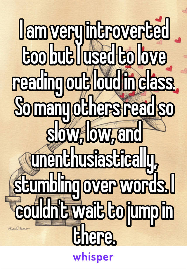 I am very introverted too but I used to love reading out loud in class. So many others read so slow, low, and unenthusiastically, stumbling over words. I couldn't wait to jump in there.