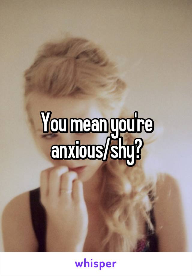 You mean you're anxious/shy?