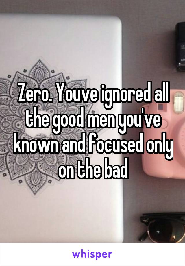 Zero. Youve ignored all the good men you've known and focused only on the bad