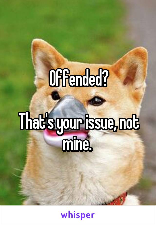 Offended?

That's your issue, not mine. 