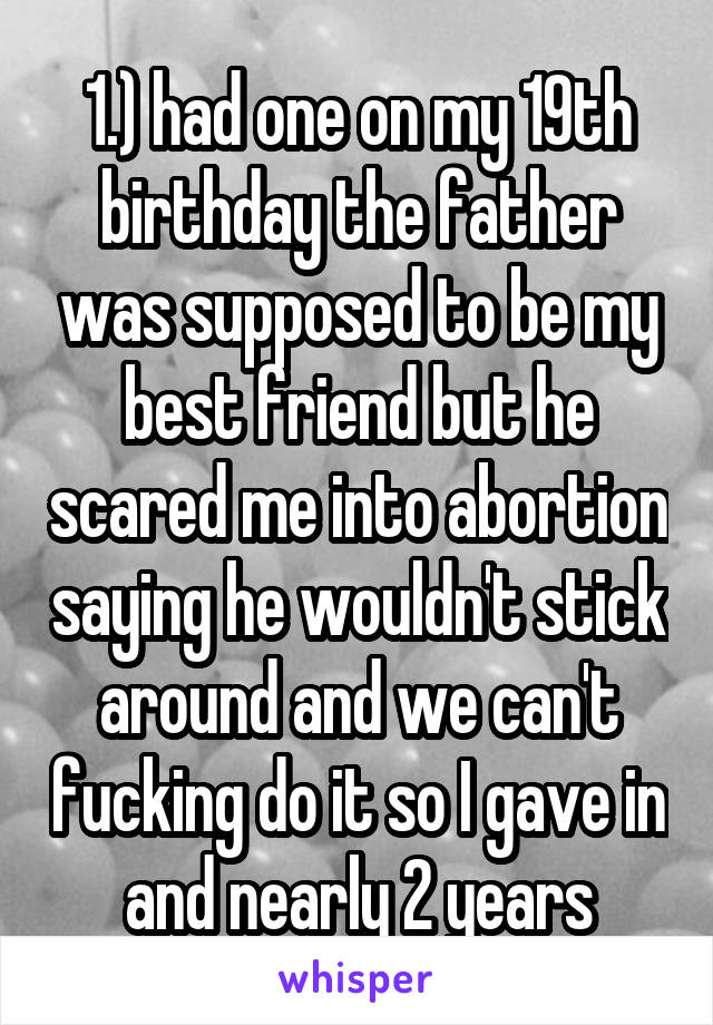 1.) had one on my 19th birthday the father was supposed to be my best friend but he scared me into abortion saying he wouldn't stick around and we can't fucking do it so I gave in and nearly 2 years