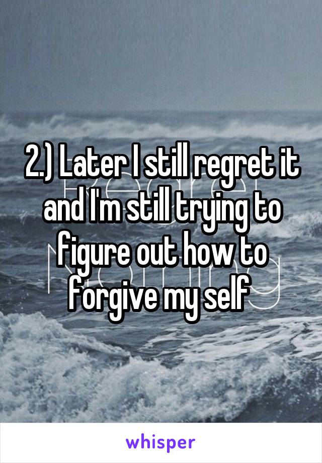 2.) Later I still regret it and I'm still trying to figure out how to forgive my self 