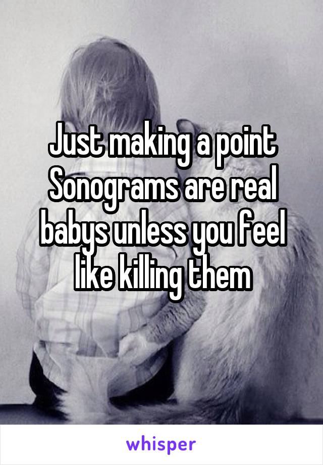 Just making a point
Sonograms are real babys unless you feel like killing them
