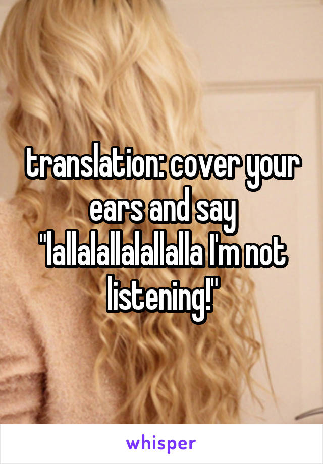 translation: cover your ears and say "lallalallalallalla I'm not listening!"