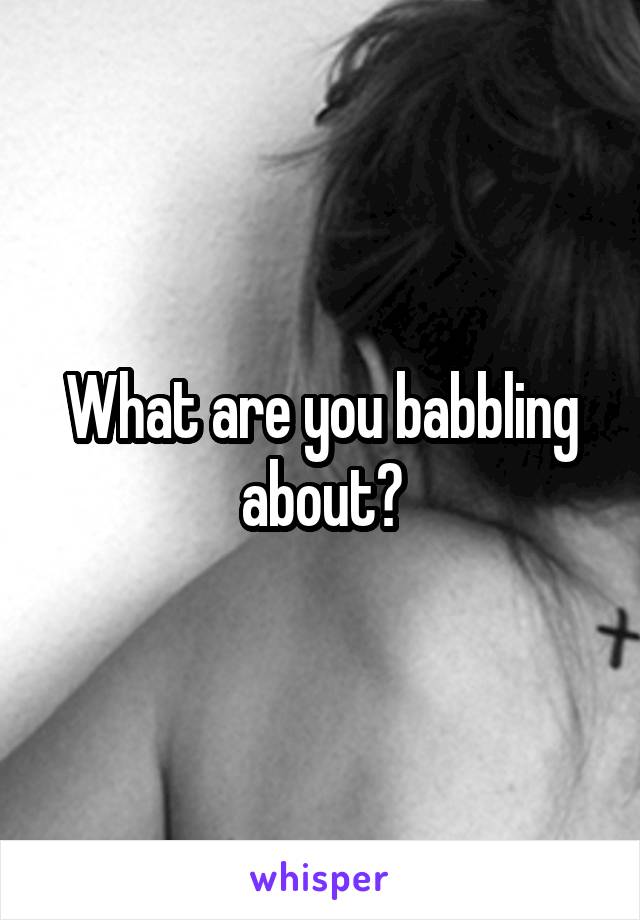 What are you babbling about?