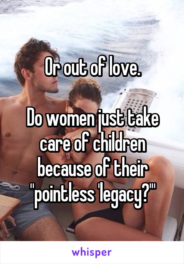 Or out of love.

Do women just take care of children because of their "pointless 'legacy?'"