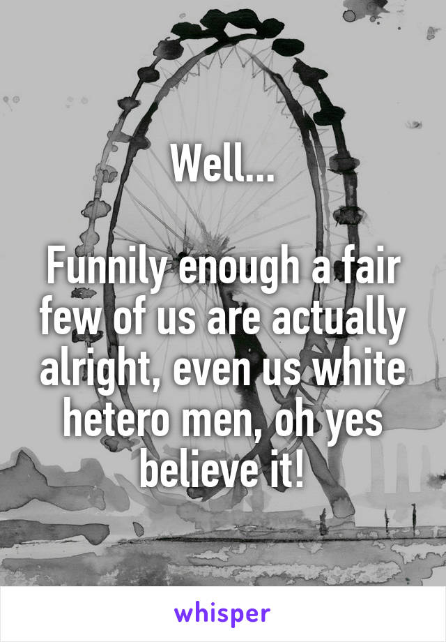 Well...

Funnily enough a fair few of us are actually alright, even us white hetero men, oh yes believe it!