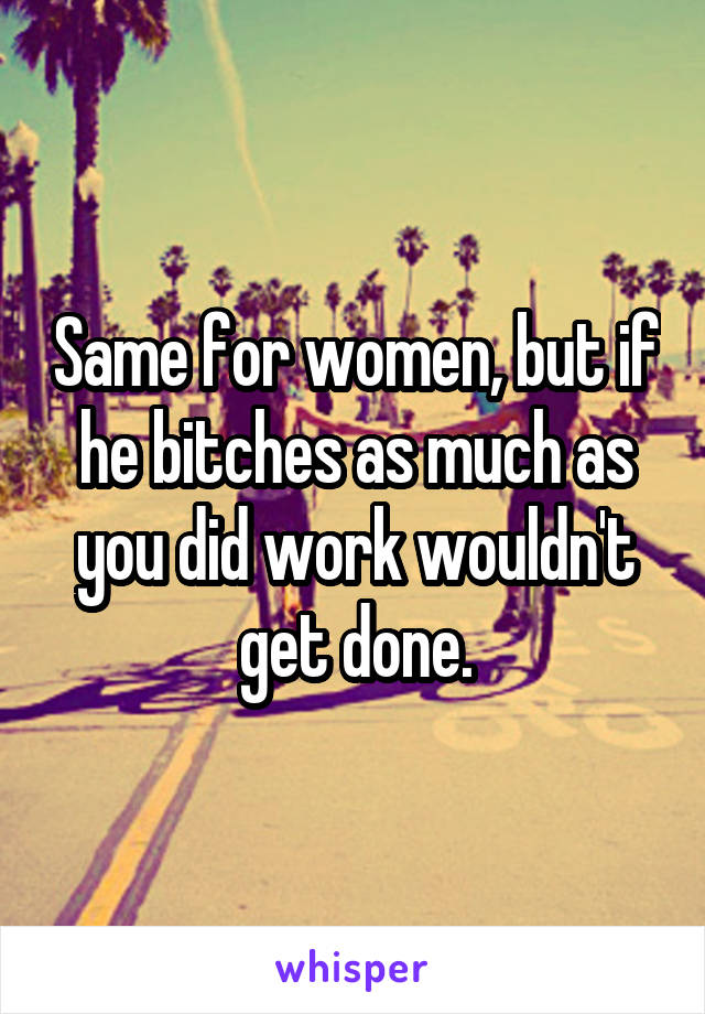 Same for women, but if he bitches as much as you did work wouldn't get done.