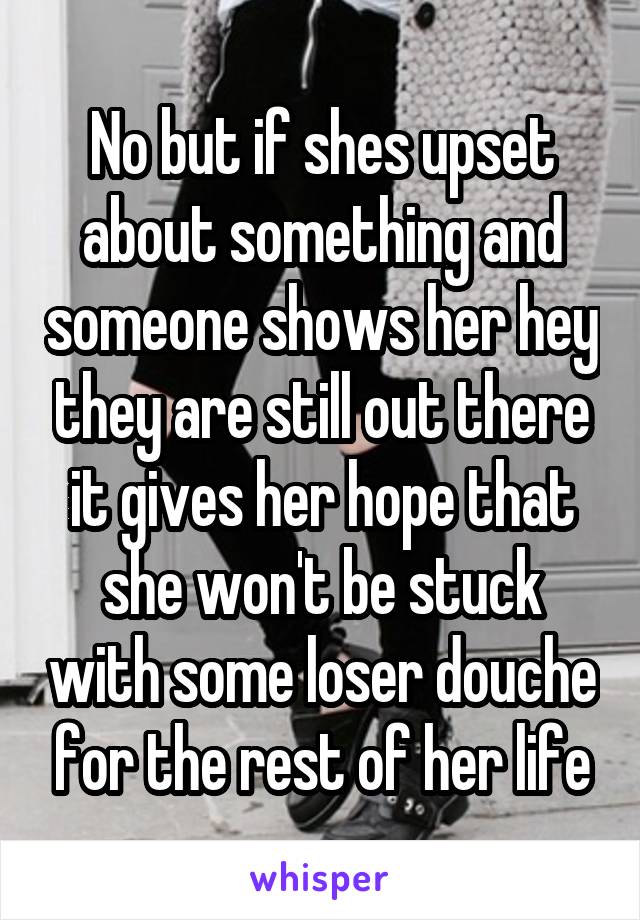 No but if shes upset about something and someone shows her hey they are still out there it gives her hope that she won't be stuck with some loser douche for the rest of her life