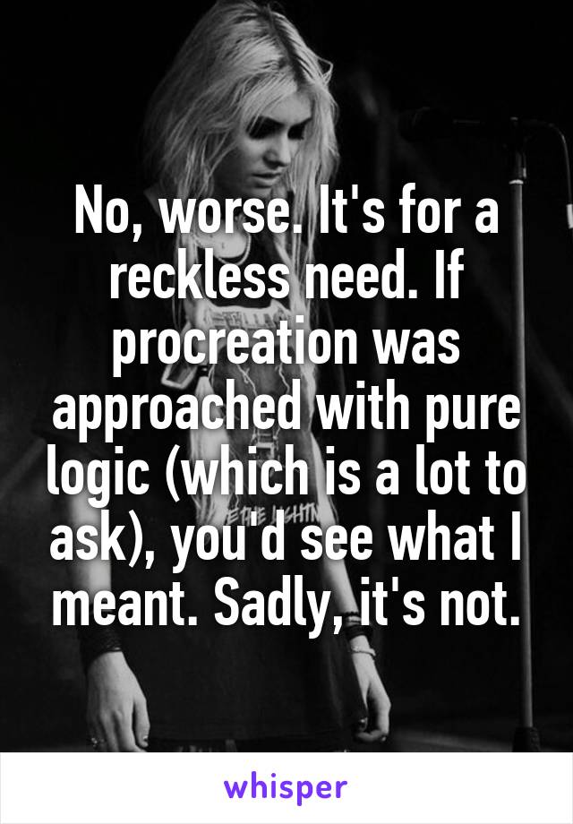 No, worse. It's for a reckless need. If procreation was approached with pure logic (which is a lot to ask), you'd see what I meant. Sadly, it's not.