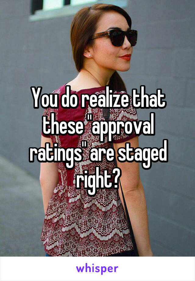 You do realize that these "approval ratings" are staged right?