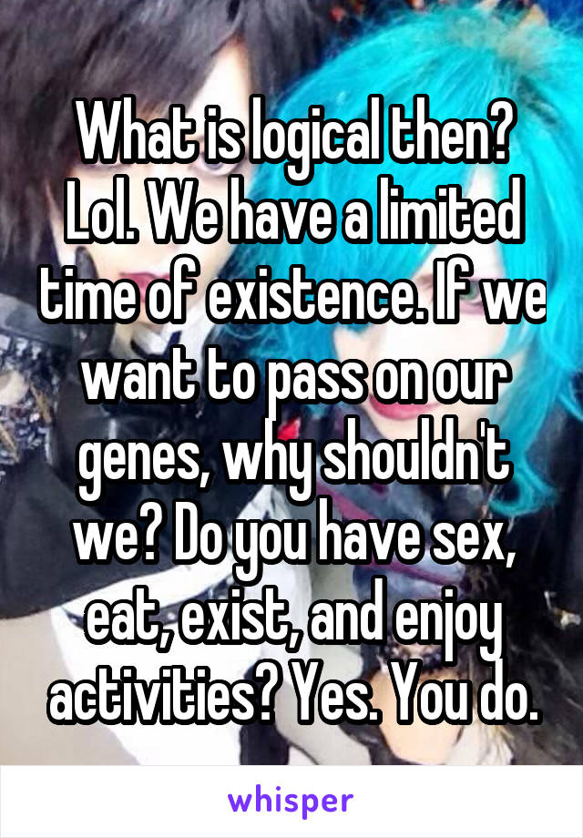 What is logical then? Lol. We have a limited time of existence. If we want to pass on our genes, why shouldn't we? Do you have sex, eat, exist, and enjoy activities? Yes. You do.