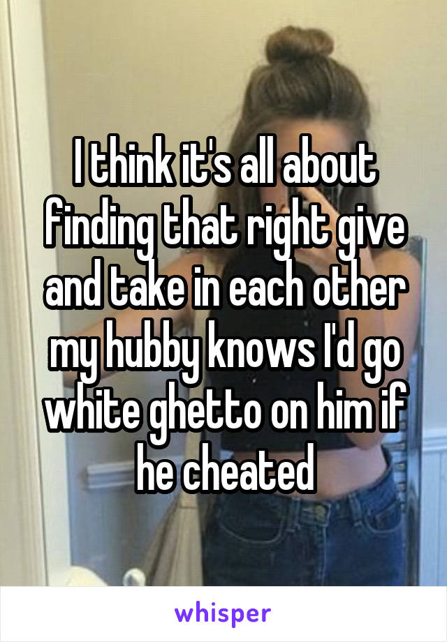 I think it's all about finding that right give and take in each other my hubby knows I'd go white ghetto on him if he cheated