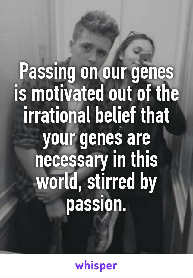 Passing on our genes is motivated out of the irrational belief that your genes are necessary in this world, stirred by passion.