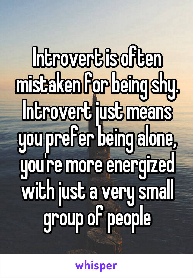 Introvert is often mistaken for being shy. Introvert just means you prefer being alone, you're more energized with just a very small group of people