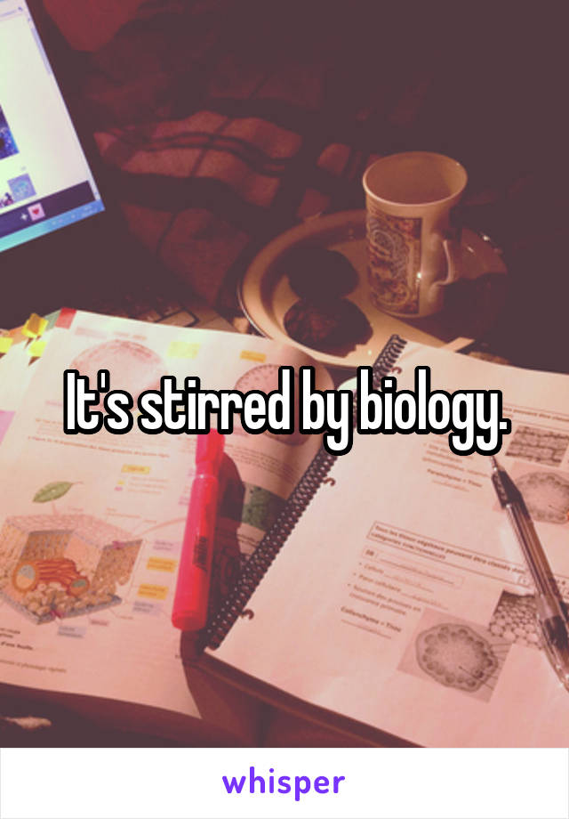 It's stirred by biology.