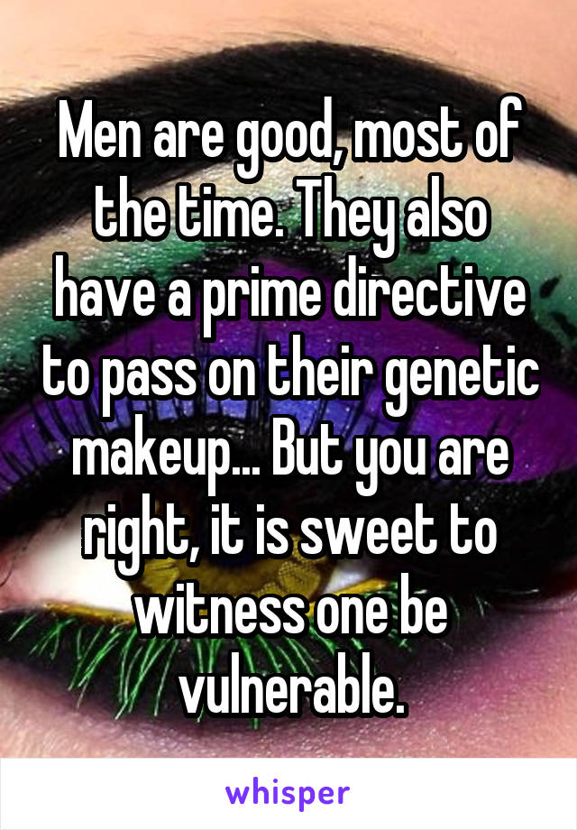 Men are good, most of the time. They also have a prime directive to pass on their genetic makeup... But you are right, it is sweet to witness one be vulnerable.