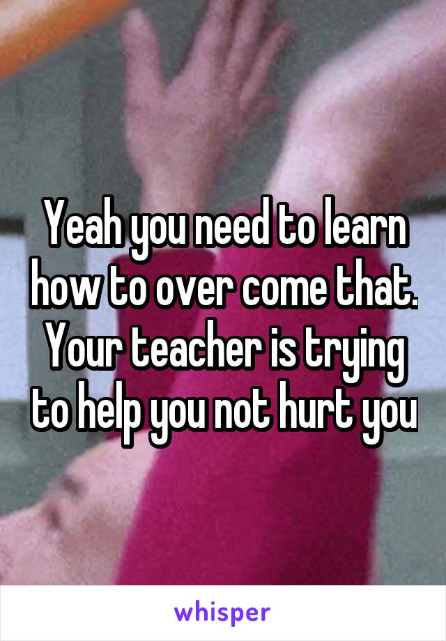 Yeah you need to learn how to over come that.
Your teacher is trying to help you not hurt you
