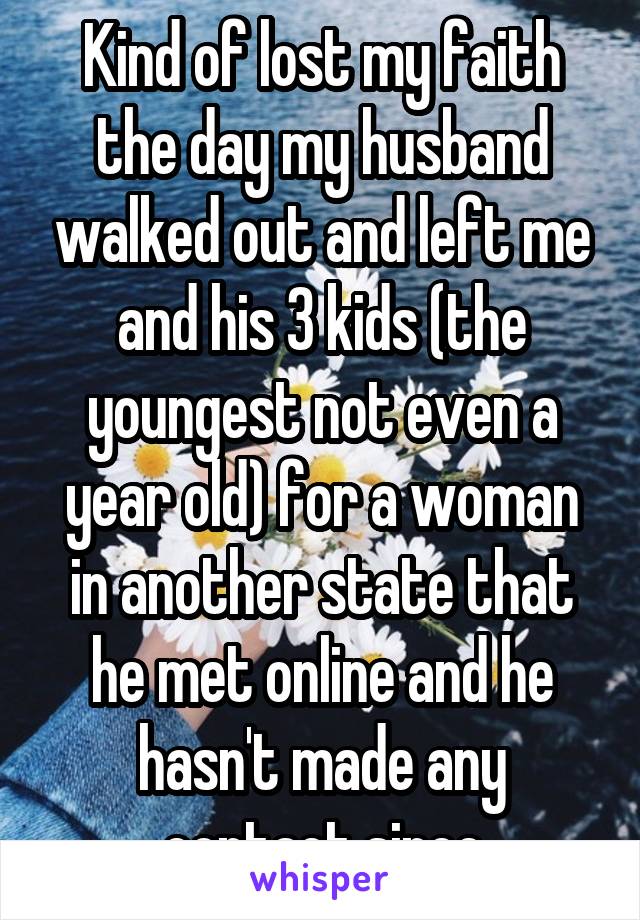 Kind of lost my faith the day my husband walked out and left me and his 3 kids (the youngest not even a year old) for a woman in another state that he met online and he hasn't made any contact since