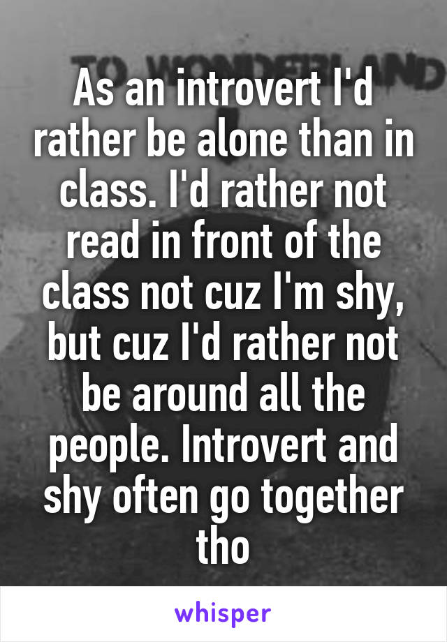 As an introvert I'd rather be alone than in class. I'd rather not read in front of the class not cuz I'm shy, but cuz I'd rather not be around all the people. Introvert and shy often go together tho