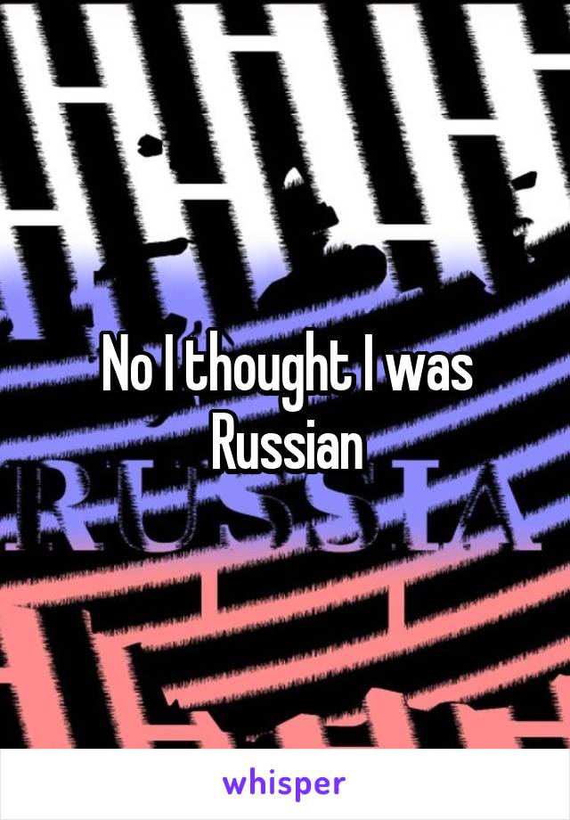 No I thought I was Russian