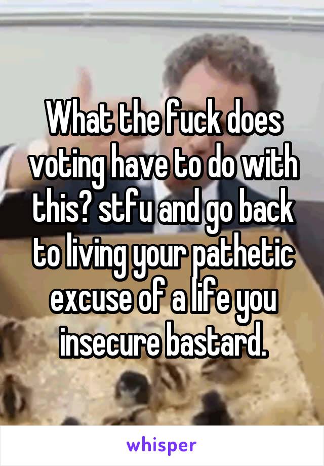 What the fuck does voting have to do with this? stfu and go back to living your pathetic excuse of a life you insecure bastard.