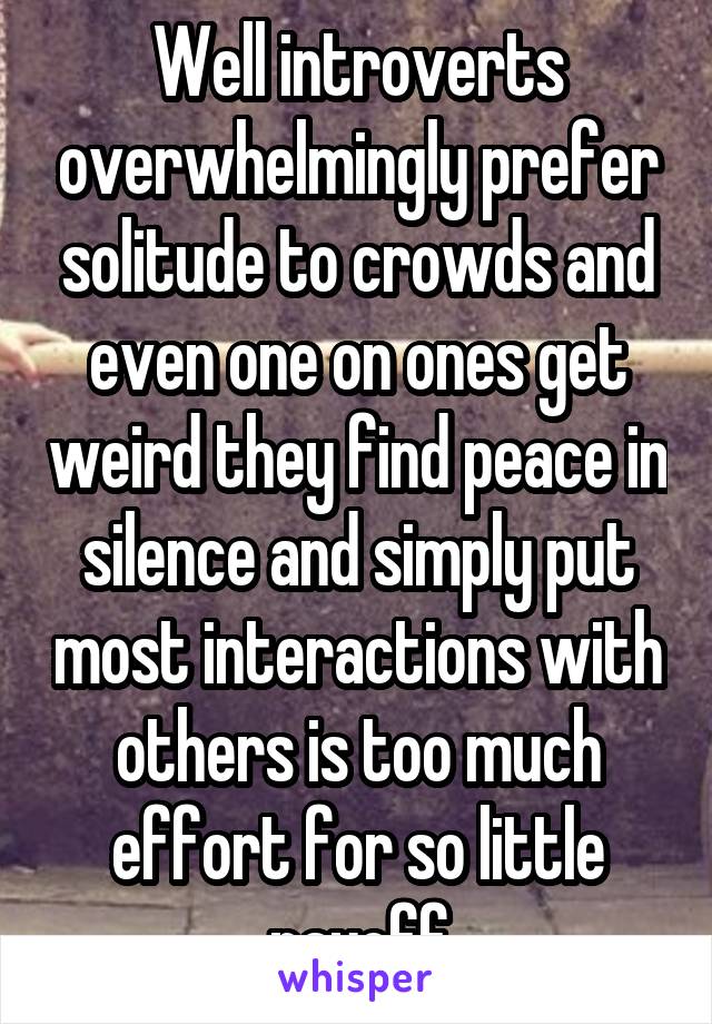 Well introverts overwhelmingly prefer solitude to crowds and even one on ones get weird they find peace in silence and simply put most interactions with others is too much effort for so little payoff