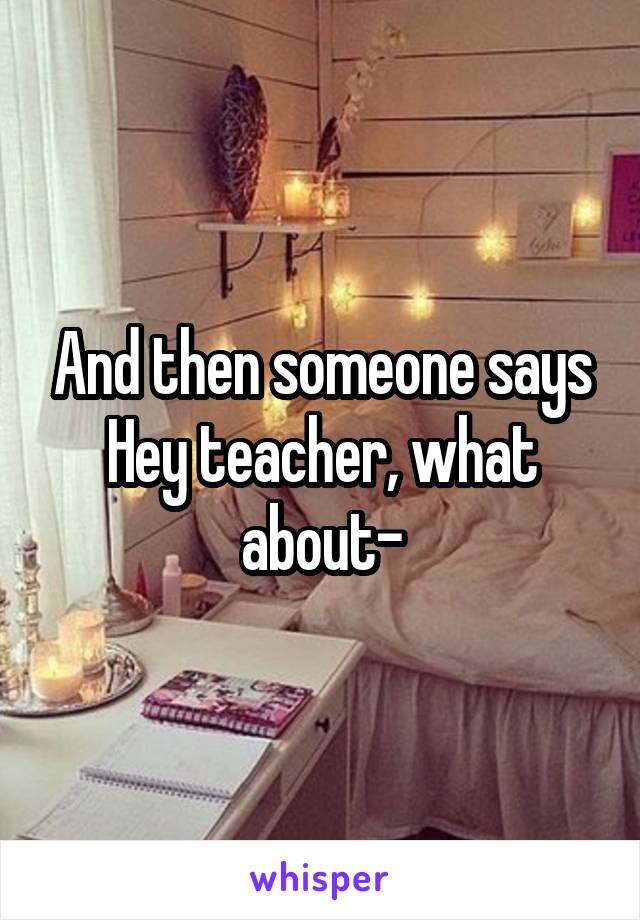 And then someone says Hey teacher, what about-