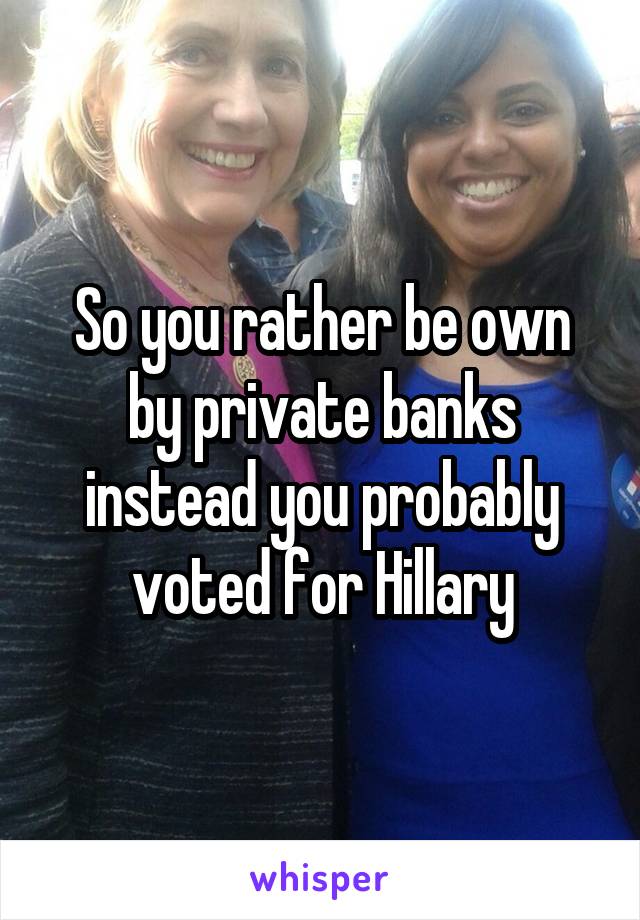 So you rather be own by private banks instead you probably voted for Hillary