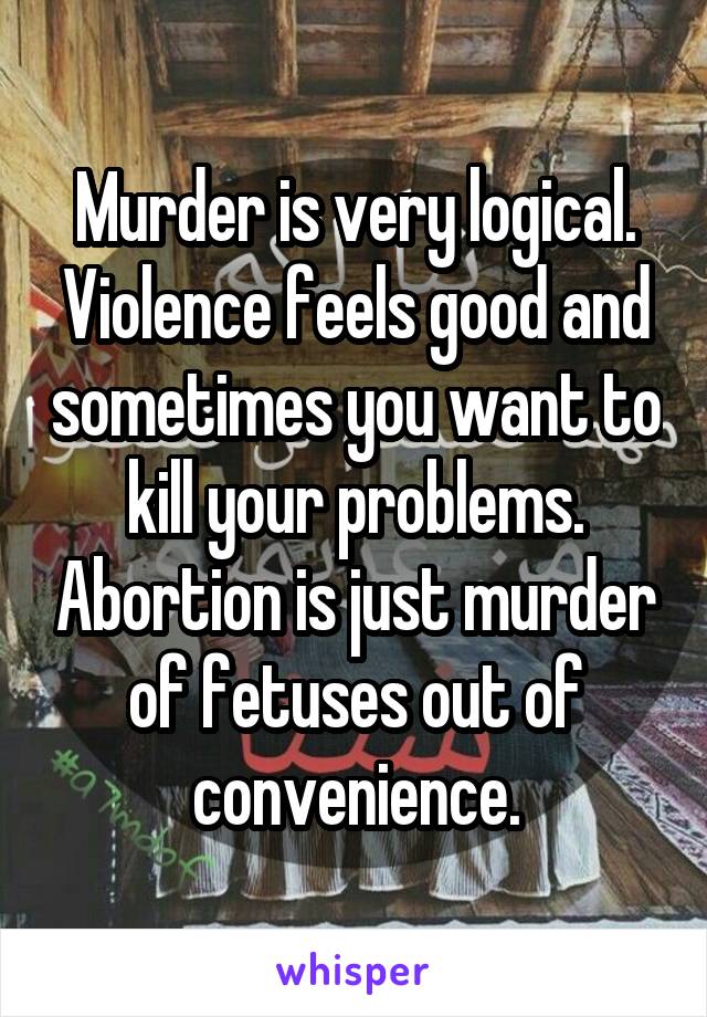 Murder is very logical. Violence feels good and sometimes you want to kill your problems. Abortion is just murder of fetuses out of convenience.