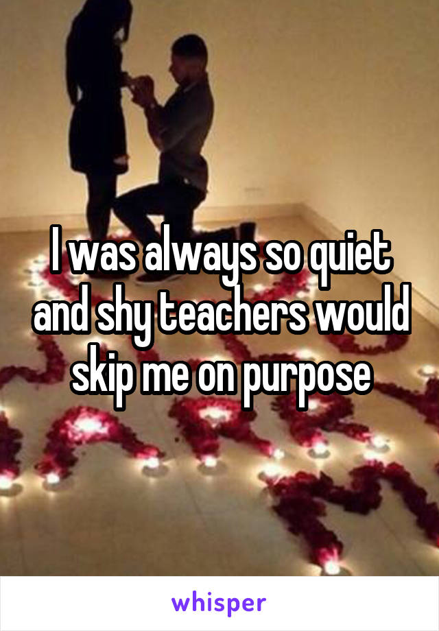 I was always so quiet and shy teachers would skip me on purpose