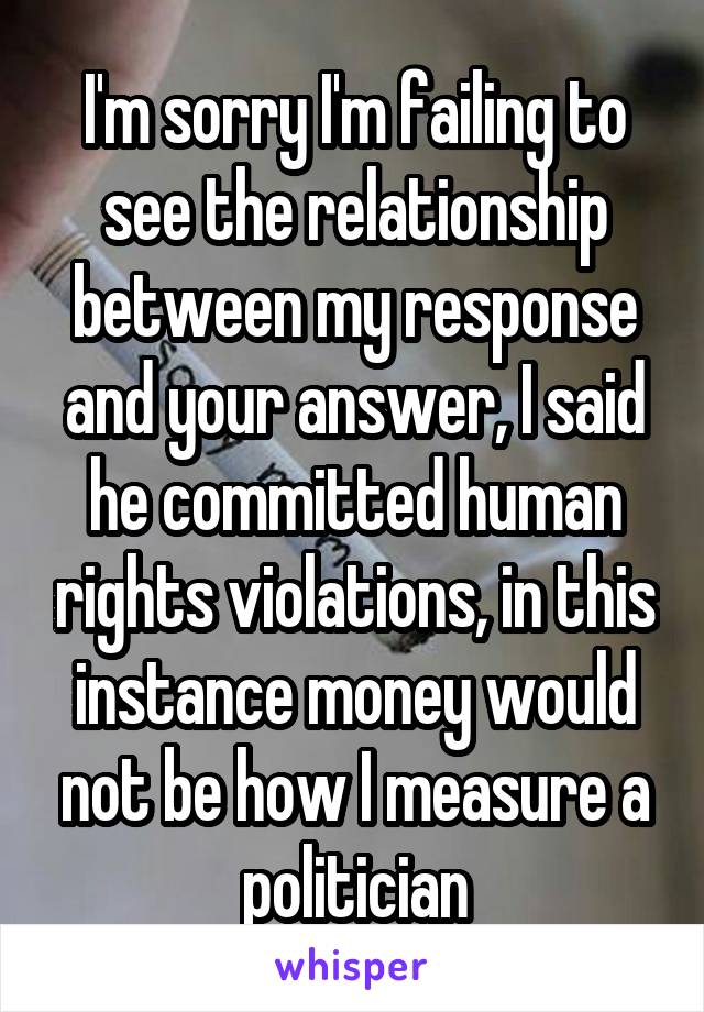 I'm sorry I'm failing to see the relationship between my response and your answer, I said he committed human rights violations, in this instance money would not be how I measure a politician