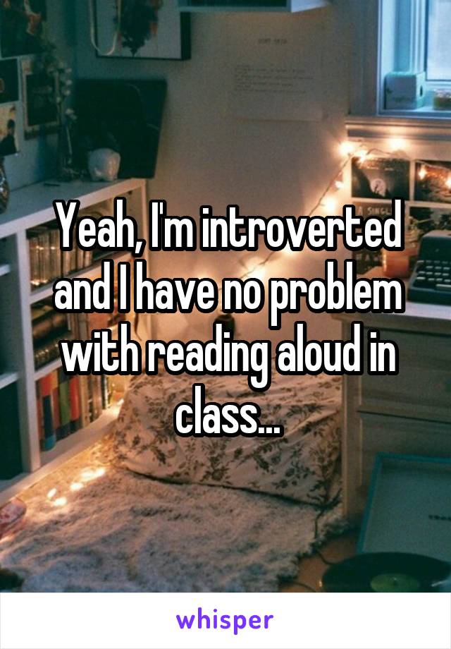 Yeah, I'm introverted and I have no problem with reading aloud in class...