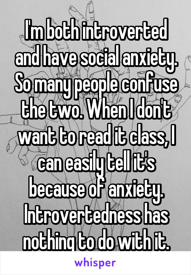 I'm both introverted and have social anxiety. So many people confuse the two. When I don't want to read it class, I can easily tell it's because of anxiety. Introvertedness has nothing to do with it.