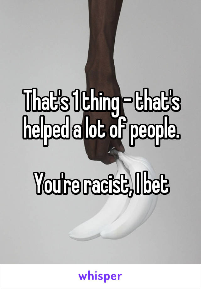 That's 1 thing - that's helped a lot of people.

You're racist, I bet