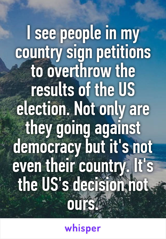I see people in my country sign petitions to overthrow the results of the US election. Not only are they going against democracy but it's not even their country. It's the US's decision not ours.