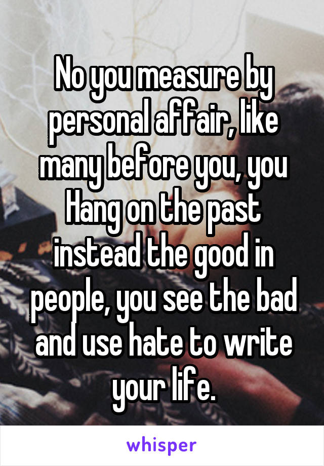 No you measure by personal affair, like many before you, you Hang on the past instead the good in people, you see the bad and use hate to write your life.