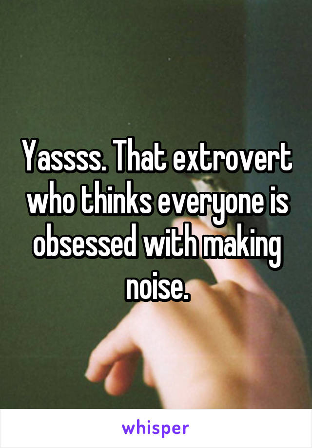Yassss. That extrovert who thinks everyone is obsessed with making noise.