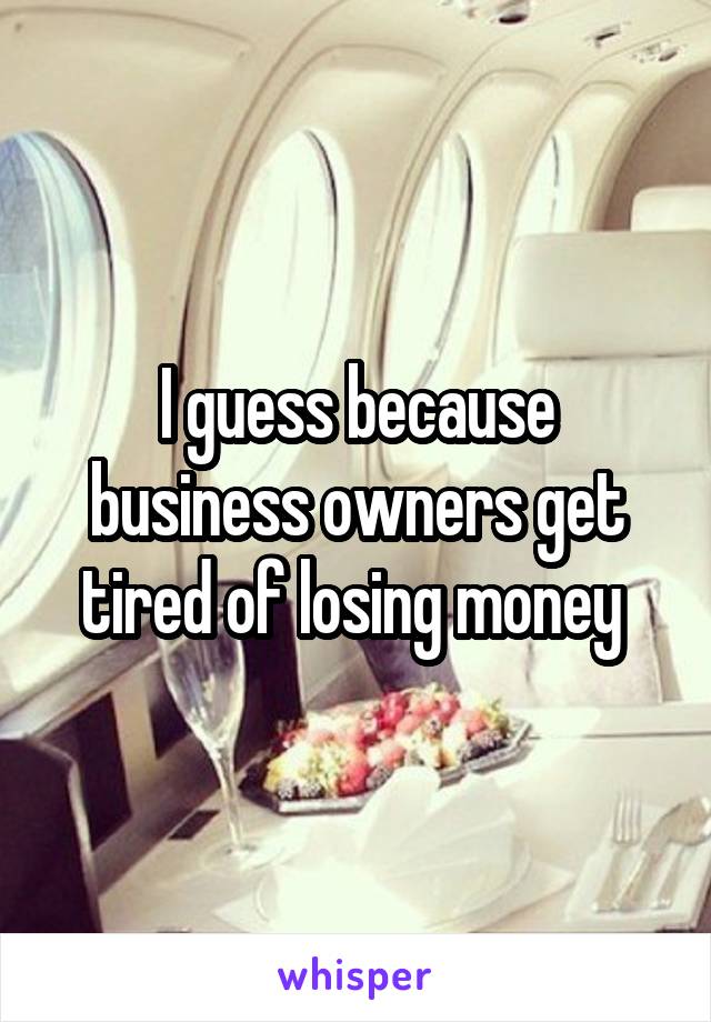 I guess because business owners get tired of losing money 