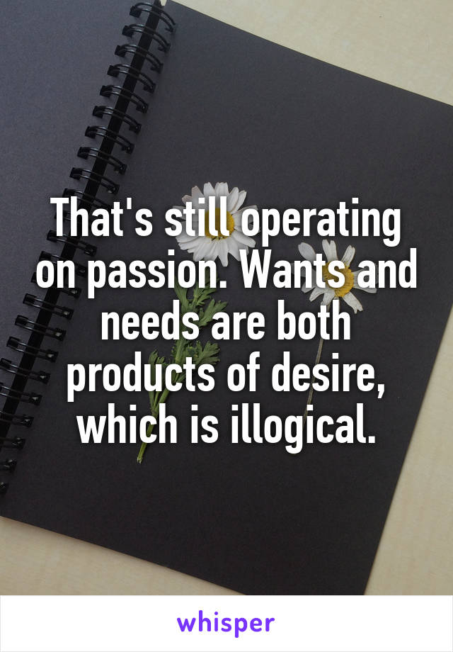 That's still operating on passion. Wants and needs are both products of desire, which is illogical.