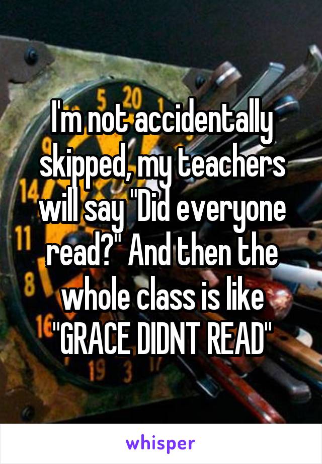I'm not accidentally skipped, my teachers will say "Did everyone read?" And then the whole class is like "GRACE DIDNT READ"
