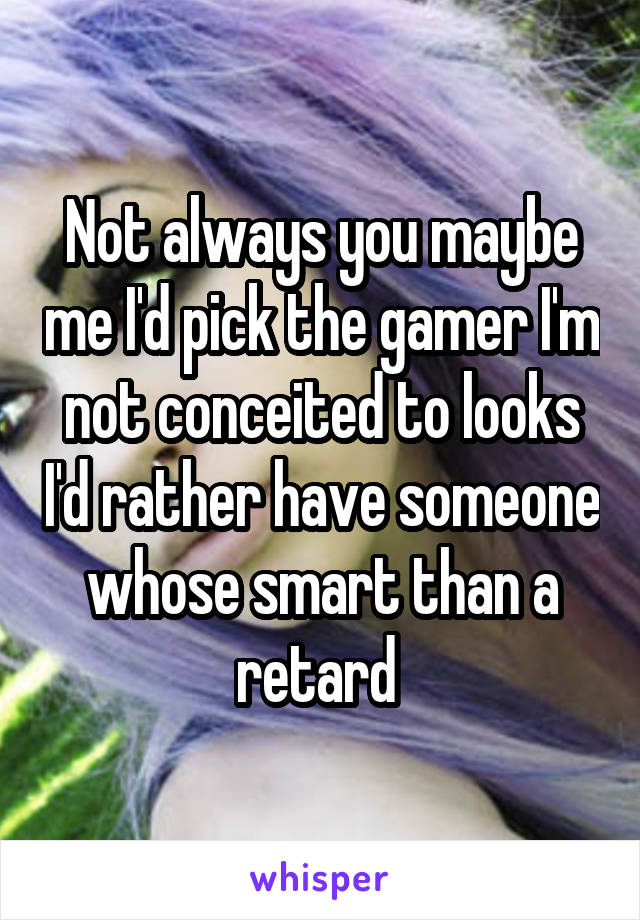 Not always you maybe me I'd pick the gamer I'm not conceited to looks I'd rather have someone whose smart than a retard 