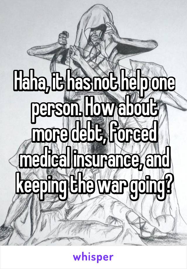 Haha, it has not help one person. How about more debt, forced medical insurance, and keeping the war going?