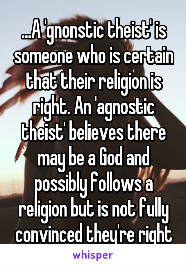 ...A 'gnonstic theist' is someone who is certain that their religion is right. An 'agnostic theist' believes there may be a God and possibly follows a religion but is not fully convinced they're right