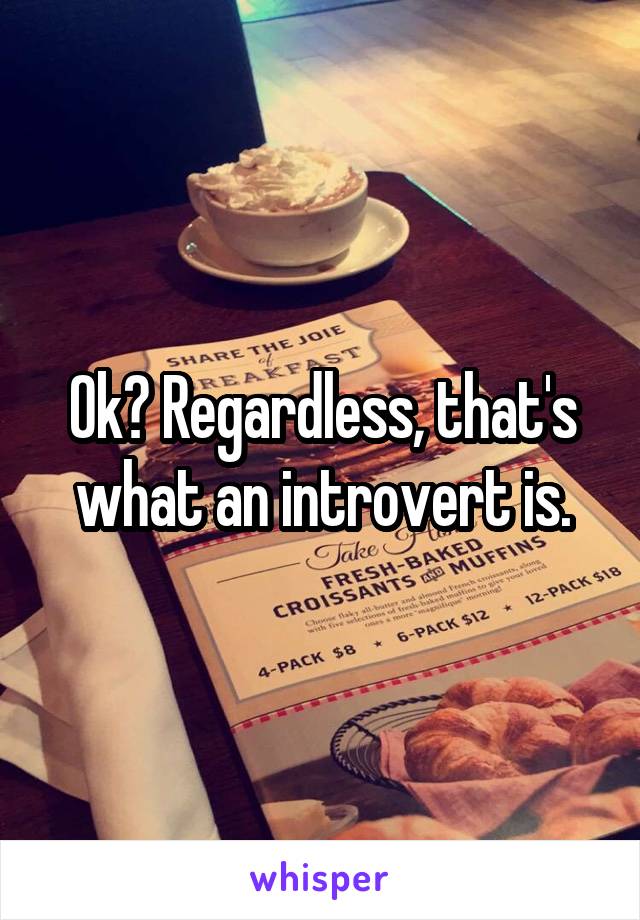 Ok? Regardless, that's what an introvert is.