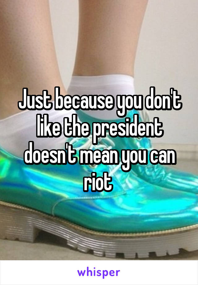 Just because you don't like the president doesn't mean you can riot 
